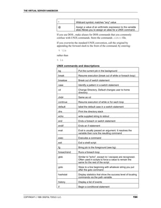THE VIRTUAL SERVER HANDBOOK




                                *              Wildcard symbol, matches "any" value

                                @              Assign a value of an arithmetic expression to the variable
                                               alias Allows you to assign an alias for a UNIX command.

                              If you use DOS , make aliases for DOS commands that you commonly
                              confuse with UNIX commands. Store the commands .cshrc file.
                              If you overwrite the standard UNIX convention, call the original by
                              appending the forward slash to the front of the command, by entering:
                                % ls
                              rather than
                              % ls

                              UNIX commands and descriptions
                                bg                Put the current job in the background

                                break             Resume execution (break out of while or foreach loop)

                                breaksw           Break out of switch statement

                                case              Identify a pattern in a switch statement

                                cd                Change Directory. Default changes user to home
                                                  directory

                                chdir             Same as cd

                                continue          Resume execution of while or for each loop

                                default           label the default case in a switch statement

                                dirs              Print the directory stack

                                echo              write supplied string to stdout

                                end               Ends a foreach or switch statement

                                endif             Ends an if statement
                                eval              Eval is usually passed an argument. It resolves the
                                                  variable then runs the resulting command

                                exec              Executes a command

                                exit              Exit a shell script

                                fg                Bring job to the foreground (see bg)

                                foreach/end       Runs a foreach loop

                                glob              Similar to "echo", except no  escapes are recognized.
                                                  Often used in scripts to force a value to remain the
                                                  same for the rest of the script

                                goto              Skips to a line beginning with whatever string you put
                                                  after the goto command
                                hashstat          Display statistics that show the success level of locating
                                                  commands via the path variable

                                history           Display a list of events

                                if                Begin a conditional statement



COPYRIGHT  1999 DIGITAL TOOLS LLC.                                                                     194
 