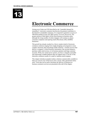 THE VIRTUAL SERVER HANDBOOK


  Chapter


13
                              Electronic Commerce
                              Arising out of what one CEO described as the "insatiable demand for
                              immediacy", electronic commerce has become the greatest contributor to
                              the Internet’s remarkable expansion. It is expected to generate in excess of
                              300 billion dollars by the year 2002 (source: Forrester Research). The
                              greater portion of that figure will be from business-to-business sales,
                              although the rising number of online shoppers will continue to attract
                              consumer companies and aspiring small office/home office (SOHO)
                              businesses.
                              This growth has already resulted in a first to market sleuth of electronic
                              commerce solutions ranging from simple shopping cart programs to more
                              complex electronic data interchange (EDI) solutions—extranet services that
                              deliver a company’s critical business information, like account balances,
                              purchase orders and invoices, to its business partners and large customer
                              accounts. With your virtual server system, you have a uniquely extensible
                              and surprisingly scalable platform that can support most, if not all, of the
                              electronic commerce needs of a small or medium sized company.
                              This chapter introduces popular turnkey solutions commercially available to
                              help you convert your virtual server into a secure, fully operational online
                              store. Tools that can be used to facilitate the delivery of business-to-
                              business commerce services are presented at the end of the chapter.




COPYRIGHT  1999 DIGITAL TOOLS LLC.                                                                    197
 