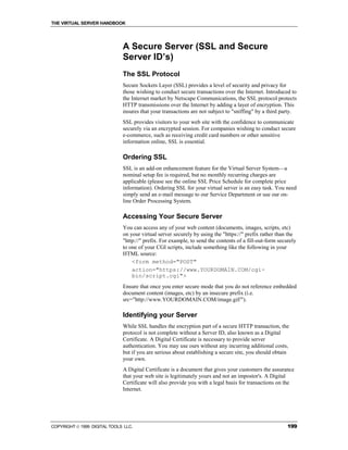 THE VIRTUAL SERVER HANDBOOK




                              A Secure Server (SSL and Secure
                              Server ID’s)
                              The SSL Protocol
                              Secure Sockets Layer (SSL) provides a level of security and privacy for
                              those wishing to conduct secure transactions over the Internet. Introduced to
                              the Internet market by Netscape Communications, the SSL protocol protects
                              HTTP transmissions over the Internet by adding a layer of encryption. This
                              insures that your transactions are not subject to "sniffing" by a third party.
                              SSL provides visitors to your web site with the confidence to communicate
                              securely via an encrypted session. For companies wishing to conduct secure
                              e-commerce, such as receiving credit card numbers or other sensitive
                              information online, SSL is essential.

                              Ordering SSL
                              SSL is an add-on enhancement feature for the Virtual Server System—a
                              nominal setup fee is required, but no monthly recurring charges are
                              applicable (please see the online SSL Price Schedule for complete price
                              information). Ordering SSL for your virtual server is an easy task. You need
                              simply send an e-mail message to our Service Department or use our on-
                              line Order Processing System.

                              Accessing Your Secure Server
                              You can access any of your web content (documents, images, scripts, etc)
                              on your virtual server securely by using the "https://" prefix rather than the
                              "http://" prefix. For example, to send the contents of a fill-out-form securely
                              to one of your CGI scripts, include something like the following in your
                              HTML source:
                                  <form method="POST"
                                  action="https://www.YOURDOMAIN.COM/cgi-
                                  bin/script.cgi">
                              Ensure that once you enter secure mode that you do not reference embedded
                              document content (images, etc) by an insecure prefix (i.e.
                              src="http://www.YOURDOMAIN.COM/image.gif/").

                              Identifying your Server
                              While SSL handles the encryption part of a secure HTTP transaction, the
                              protocol is not complete without a Server ID, also known as a Digital
                              Certificate. A Digital Certificate is necessary to provide server
                              authentication. You may use ours without any incurring additional costs,
                              but if you are serious about establishing a secure site, you should obtain
                              your own.
                              A Digital Certificate is a document that gives your customers the assurance
                              that your web site is legitimately yours and not an impostor's. A Digital
                              Certificate will also provide you with a legal basis for transactions on the
                              Internet.




COPYRIGHT  1999 DIGITAL TOOLS LLC.                                                                      199
 