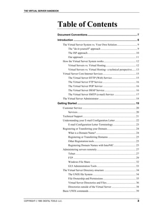 THE VIRTUAL SERVER HANDBOOK




                              Table of Contents
                              Document Conventions ................................................................... 7
                              Introduction ...................................................................................... 8
                                      The Virtual Server System vs. Your Own Solution .............................. 9
                                             The "do-it-yourself" approach ...................................................... 9
                                             The ISP approach........................................................................ 10
                                             Our approach .............................................................................. 11
                                      How the Virtual Server System works................................................ 12
                                             Virtual Servers vs. Virtual Hosting............................................. 12
                                             Virtual Servers vs. Virtual Hosting– a technical perspective...... 13
                                      Virtual Server Core Internet Services ................................................. 15
                                             The Virtual Server HTTP (Web) Service.................................... 15
                                             The Virtual Server FTP Service.................................................. 16
                                             The Virtual Server POP Service ................................................. 16
                                             The Virtual Server IMAP Service............................................... 16
                                             The Virtual Server SMTP (e-mail) Service ................................ 17
                                      The Virtual Server Administrator ....................................................... 18
                              Getting Started ............................................................................... 19
                                      Customer Service................................................................................ 20
                                             Services....................................................................................... 20
                                      Technical Support ............................................................................... 21
                                      Understanding your E-mail Configuration Letter ............................... 22
                                             E-mail Configuration Letter Terminology .................................. 23
                                      Registering or Transferring your Domain........................................... 24
                                             What is a Domain Name? ........................................................... 24
                                             Registering or Transferring Domains ......................................... 25
                                             Other Registration tools .............................................................. 25
                                             Registering Domain Names with InterNIC................................. 25
                                      Administering servers remotely .......................................................... 27
                                             Telnet .......................................................................................... 27
                                             FTP ............................................................................................. 29
                                             Windows File Share.................................................................... 32
                                             GUI Administration Tools .......................................................... 33
                                      The Virtual Server Directory structure ............................................... 34
                                             The UNIX file System ................................................................ 34
                                             File Ownership and Permissions................................................. 35
                                             Virtual Server Directories and Files............................................ 36
                                             Directories outside of the Virtual Server .................................... 38
                                      Basic UNIX commands ...................................................................... 39


COPYRIGHT  1999 DIGITAL TOOLS LLC.                                                                                                            2
 