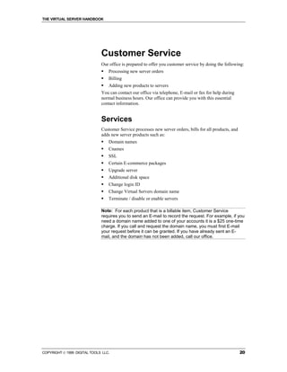 THE VIRTUAL SERVER HANDBOOK




                              Customer Service
                              Our office is prepared to offer you customer service by doing the following:
                              !   Processing new server orders
                              !   Billing
                              !   Adding new products to servers
                              You can contact our office via telephone, E-mail or fax for help during
                              normal business hours. Our office can provide you with this essential
                              contact information.


                              Services
                              Customer Service processes new server orders, bills for all products, and
                              adds new server products such as:
                              !   Domain names
                              !   Cnames
                              !   SSL
                              !   Certain E-commerce packages
                              !   Upgrade server
                              !   Additional disk space
                              !   Change login ID
                              !   Change Virtual Servers domain name
                              !   Terminate / disable or enable servers

                              Note: For each product that is a billable item, Customer Service
                              requires you to send an E-mail to record the request. For example, if you
                              need a domain name added to one of your accounts it is a $25 one-time
                              charge. If you call and request the domain name, you must first E-mail
                              your request before it can be granted. If you have already sent an E-
                              mail, and the domain has not been added, call our office.




COPYRIGHT  1999 DIGITAL TOOLS LLC.                                                                       20
 