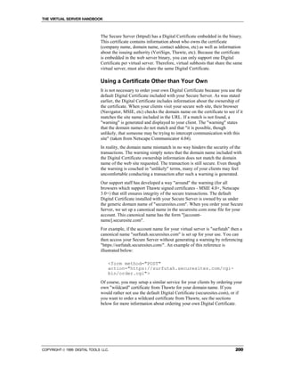 THE VIRTUAL SERVER HANDBOOK



                              The Secure Server (httpsd) has a Digital Certificate embedded in the binary.
                              This certificate contains information about who owns the certificate
                              (company name, domain name, contact address, etc) as well as information
                              about the issuing authority (VeriSign, Thawte, etc). Because the certificate
                              is embedded in the web server binary, you can only support one Digital
                              Certificate per virtual server. Therefore, virtual subhosts that share the same
                              virtual server, must also share the same Digital Certificate.

                              Using a Certificate Other than Your Own
                              It is not necessary to order your own Digital Certificate because you use the
                              default Digital Certificate included with your Secure Server. As was stated
                              earlier, the Digital Certificate includes information about the ownership of
                              the certificate. When your clients visit your secure web site, their browser
                              (Navigator, MSIE, etc) checks the domain name on the certificate to see if it
                              matches the site name included in the URL. If a match is not found, a
                              "warning" is generated and displayed to your client. The "warning" states
                              that the domain names do not match and that "it is possible, though
                              unlikely, that someone may be trying to intercept communication with this
                              site" (taken from Netscape Communicator 4.04).
                              In reality, the domain name mismatch in no way hinders the security of the
                              transactions. The warning simply notes that the domain name included with
                              the Digital Certificate ownership information does not match the domain
                              name of the web site requested. The transaction is still secure. Even though
                              the warning is couched in "unlikely" terms, many of your clients may feel
                              uncomfortable conducting a transaction after such a warning is generated.
                              Our support staff has developed a way "around" the warning (for all
                              browsers which support Thawte signed certificates - MSIE 4.0+, Netscape
                              3.0+) that still ensures integrity of the secure transactions. The default
                              Digital Certificate installed with your Secure Server is owned by us under
                              the generic domain name of "securesites.com". When you order your Secure
                              Server, we set up a canonical name in the securesite.com zone file for your
                              account. This canonical name has the form "[account-
                              name].securesite.com".
                              For example, if the account name for your virtual server is "surfutah" then a
                              canonical name "surfutah.securesites.com" is set up for your use. You can
                              then access your Secure Server without generating a warning by referencing
                              "https://surfutah.securesites.com/". An example of this reference is
                              illustrated below:

                                  <form method="POST"
                                  action="https://surfutah.securesites.com/cgi-
                                  bin/order.cgi">
                              Of course, you may setup a similar service for your clients by ordering your
                              own "wildcard" certificate from Thawte for your domain name. If you
                              would rather not use the default Digital Certificate (securesites.com), or if
                              you want to order a wildcard certificate from Thawte, see the sections
                              below for more information about ordering your own Digital Certificate.




COPYRIGHT  1999 DIGITAL TOOLS LLC.                                                                      200
 