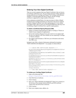 THE VIRTUAL SERVER HANDBOOK



                              Ordering Your Own Digital Certificate
                              There are several companies that issue Digital Certificates--they are known
                              as Certificate Authorities (CA). The two largest and most widely supported
                              issuing authorities are VeriSign and Thawte. The VeriSign certificate price
                              schedule is somewhat higher than that of Thawte, but the VeriSign
                              certificate is supported by a larger number of browsers.
                              In the explanation included below, the steps necessary to obtain a Digital
                              Certificate from VeriSign and Thawte are discussed. The process required
                              to obtain a Digital Certificate from other signing agencies is very similar.
                              Our support staff is able to assist you with special differences that may exist
                              in obtaining a Digital Certificate from a specific signing agency.

                              To obtain a Certificate Signing Request (CSR)
                              1. Submit a Certificate Signing Request (CSR) to VeriSign or Thawte on
                                 behalf of your company (or organization).
                              2. Fill out the Certificate Request Form and e-mail it to our support staff.
                                 Be sure you indicate in the form whether you are requesting a VeriSign
                                 or Thawte certificate.
                              3. Our support staff formulates a CSR from your information and returns
                                 the CSR to you.
                              Included in the CSR is a block of information delimited by the phrase
                              "NEW CERTIFICATE REQUEST." An example of a block follows:


                                  -----BEGIN NEW CERTIFICATE REQUEST-----
                                  MIIBJTCB0AIBADBtMQswCQYDVQQGEwJVUzEQMA4GA1UEChs4
                                  lBMHQXJpem9uYTEN
                                  A1UEBxMETWVzYTEfMB0GA1UEChMWTWVs3XbnzYSBDb21tdW5
                                  pdHkgQ29sbGVnZTE
                                  A1UEAxMTd3d3Lm1jLm1hcmljb3BhLmVkdTBaMA0GCSqGSIb3
                                  DQEBAQUAA0kAMEYC
                                  QQDRNU6xslWjG41163gArsj/P108sFmjkjzMuUUFYbmtZX4R
                                  Fxf/U7cZZdMagz4I
                                  MmY0F9cdpDLTAutULTsZKDcLAgEDoAAwDQYJKoZIhvcNAQEE
                                  BQADQQAjIFpTLgfm
                                  BVhc9SQaip5SFNXtzAmhYzvJkt5JJ4X2r7VJYG3J0vauJ5Vk
                                  jXz9aevJ8dzx37ir
                                  3P4XpZ+NFxK1R=
                                  -----END NEW CERTIFICATE REQUEST-----

                              To initiate your VeriSign Digital Certificate
                              1. Order at the following URL:
                                 https://digitalid.verisign.com/ss_getCSR.html
                              2. Click Web Server Certificate.
                              3. Click Continue.
                              4. Paste your "NEW CERTIFICATE REQUEST" block (in its entirety) in
                                 the text area (This includes both the BEGIN and END certificate
                                 request lines and all the lines in between.
                              5. Click Continue.
                              6. Enter your company name, address, etc.


COPYRIGHT  1999 DIGITAL TOOLS LLC.                                                                      201
 