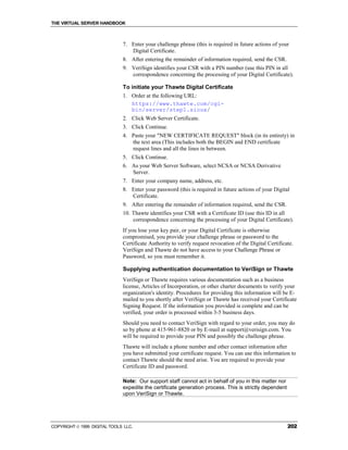 THE VIRTUAL SERVER HANDBOOK



                              7. Enter your challenge phrase (this is required in future actions of your
                                 Digital Certificate.
                              8. After entering the remainder of information required, send the CSR.
                              9. VeriSign identifies your CSR with a PIN number (use this PIN in all
                                 correspondence concerning the processing of your Digital Certificate).

                              To initiate your Thawte Digital Certificate
                              1. Order at the following URL:
                                 https://www.thawte.com/cgi-
                                 bin/server/step1.sioux/
                              2. Click Web Server Certificate.
                              3. Click Continue.
                              4. Paste your "NEW CERTIFICATE REQUEST" block (in its entirety) in
                                 the text area (This includes both the BEGIN and END certificate
                                 request lines and all the lines in between.
                              5. Click Continue.
                              6. As your Web Server Software, select NCSA or NCSA Derivative
                                 Server.
                              7. Enter your company name, address, etc.
                              8. Enter your password (this is required in future actions of your Digital
                                 Certificate.
                              9. After entering the remainder of information required, send the CSR.
                              10. Thawte identifies your CSR with a Certificate ID (use this ID in all
                                  correspondence concerning the processing of your Digital Certificate).
                              If you lose your key pair, or your Digital Certificate is otherwise
                              compromised, you provide your challenge phrase or password to the
                              Certificate Authority to verify request revocation of the Digital Certificate.
                              VeriSign and Thawte do not have access to your Challenge Phrase or
                              Password, so you must remember it.

                              Supplying authentication documentation to VeriSign or Thawte
                              VeriSign or Thawte requires various documentation such as a business
                              license, Articles of Incorporation, or other charter documents to verify your
                              organization's identity. Procedures for providing this information will be E-
                              mailed to you shortly after VeriSign or Thawte has received your Certificate
                              Signing Request. If the information you provided is complete and can be
                              verified, your order is processed within 3-5 business days.
                              Should you need to contact VeriSign with regard to your order, you may do
                              so by phone at 415-961-8820 or by E-mail at support@verisign.com. You
                              will be required to provide your PIN and possibly the challenge phrase.
                              Thawte will include a phone number and other contact information after
                              you have submitted your certificate request. You can use this information to
                              contact Thawte should the need arise. You are required to provide your
                              Certificate ID and password.

                              Note: Our support staff cannot act in behalf of you in this matter nor
                              expedite the certificate generation process. This is strictly dependent
                              upon VeriSign or Thawte.




COPYRIGHT  1999 DIGITAL TOOLS LLC.                                                                      202
 
