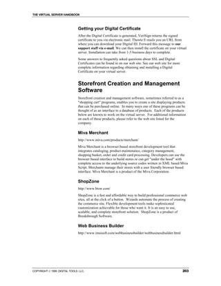 THE VIRTUAL SERVER HANDBOOK



                              Getting your Digital Certificate
                              After the Digital Certificate is generated, VeriSign returns the signed
                              certificate to you via electronic mail. Thawte E-mails you an URL from
                              where you can download your Digital ID. Forward this message to our
                              support staff via e-mail. We can then install the certificate on your virtual
                              server. Installation can take from 1-3 business days to complete.
                              Some answers to frequently asked questions about SSL and Digital
                              Certificates can be found in on our web site. See our web site for more
                              complete information regarding obtaining and installing a Digital
                              Certificate on your virtual server.


                              Storefront Creation and Management
                              Software
                              Storefront creation and management software, sometimes referred to as a
                              "shopping cart" programs, enables you to create a site displaying products
                              that can be purchased online. In many ways one of these programs can be
                              thought of as an interface to a database of products. Each of the products
                              below are known to work on the virtual server. For additional information
                              on each of these products, please refer to the web site listed for the
                              company.

                              Miva Merchant
                              http://www.miva.com/products/merchant/
                              Miva Merchant is a browser based storefront development tool that
                              integrates cataloging, product maintenance, category management,
                              shopping basket, order and credit card processing. Developers can use the
                              browser based interface to build stores or can get "under the hood" with
                              complete access to the underlying source codes written in XML based Miva
                              Script. Merchants manage their stores with a user friendly browser based
                              interface. Miva Merchant is a product of the Miva Corporation.

                              ShopZone
                              http://www.btsw.com/
                              ShopZone is a fast and affordable way to build professional commerce web
                              sites, all at the click of a button. Wizards automate the process of creating
                              the commerce site. Flexible development tools make sophisticated
                              customization achievable for those who want it. It is an easy to use,
                              scalable, and complete storefront solution. ShopZone is a product of
                              Breakthrough Software.

                              Web Business Builder
                              http://www.imsisoft.com/webbusinessbuilder/webbusinessbuilder.html




COPYRIGHT  1999 DIGITAL TOOLS LLC.                                                                     203
 