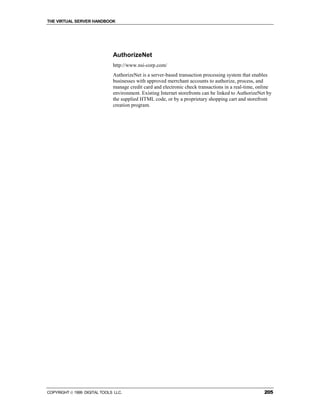 THE VIRTUAL SERVER HANDBOOK




                              AuthorizeNet
                              http://www.nsi-corp.com/
                              AuthorizeNet is a server-based transaction processing system that enables
                              businesses with approved merrchant accounts to authorize, process, and
                              manage credit card and electronic check transactions in a real-time, online
                              environment. Existing Internet storefronts can be linked to AuthorizeNet by
                              the supplied HTML code, or by a proprietary shopping cart and storefront
                              creation program.




COPYRIGHT  1999 DIGITAL TOOLS LLC.                                                                  205
 
