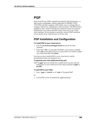 THE VIRTUAL SERVER HANDBOOK




                              PGP
                              Pretty Good Privacy (PGP), originally developed by Phil Zimmerman, is a
                              high security cryptographic software application for MSDOS, UNIX,
                              VAX/VMS, and other computers. PGP enables users to exchange files or
                              messages with privacy, authentication, and convenience. The PGP has been
                              modified so that it works in both the non-virtual and virtual environments.
                              Modifications were made to the PGP so that it runs only on our virtual
                              server machines. Do not attempt to export this version of PGP outside the
                              US (or outside of our virtual servers), it will not work.


                              PGP Installation and Configuration
                              To install PGP to your virtual server
                              1. Enter % /usr/local/contrib/pgp5-install and answer all of the
                                 questions.
                              2. Ensure that ~/bin is in your path. By default, your account is installed
                                 with ~/bin in your path, however, you may need to run rehash to update
                                 your shell's hash table (% rehash).
                              Now that you have installed PGP on your virtual server, read the
                              documentation before you attempt to use it.
                              To generate your own public/secret key pair
                              Enter % pgpk –g (if you already have a public/secret key pair, add your
                                 existing keys to your virtual server's key ring by entering % pgpk -a
                                 [keyfile].

                              To add PGP to your CGI's
                              1. Enter / pgpe -r <userid> -a –f / mail -s "Encrypted Mail"
                              Or
                              2. Use the PGP version of formmail.pl, "pgpformmail.pl."




COPYRIGHT  1999 DIGITAL TOOLS LLC.                                                                  206
 