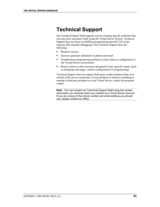 THE VIRTUAL SERVER HANDBOOK




                              Technical Support
                              Our Technical Suport Staff supports you by isolating specific problems that
                              you may have encounter while using the Virtual Server System. Technical
                              Support does not focus on fulfilling programming-specific CGI script
                              requests (this includes debugging). Our Technical Support does the
                              following:
                              !   Monitors servers.
                              !   Answers questions submitted via phone and email.
                              !   Troubleshoots programming problems as they relate to configuration in
                                  the Virtual Server environment.
                              !   Directs clients to other resources designed for their specific needs, (such
                                  as designing web pages, custom configurations or programming).
                              Technical Support does not support third party vendor products (that exist
                              outside of the server extensions). If your problem is related to installing or
                              running a third party program on your Virtual Server, contact the program
                              vendor.

                              Note: You can contact our Technical Support Staff using the contact
                              information you received when you created your Virtual Server account.
                              If you are unsure of the phone number and email address you should
                              use, please contact our office.




COPYRIGHT  1999 DIGITAL TOOLS LLC.                                                                        21
 
