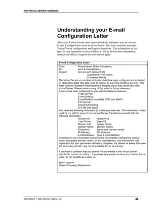 THE VIRTUAL SERVER HANDBOOK




                              Understanding your E-mail
                              Configuration Letter
                              After your Virtual Server order is processed and activated, you are sent an
                              E-mail Configuration Letter as shown below. This letter contains your new
                              Virtual Server configuration and login information. The information in this
                              letter is very important so do not delete it. If you do lose this information,
                              contact our office to request the information again.


                                E-mail Configuration Letter
                                From:              Virtual Server Order Processing
                                To:                [your E-mail address]
                                Subject:           new account [account ID]
                                                             [Last name, First name]
                                                             [Company Name]
                                The Virtual Server you ordered on [order date] has been configured and activated
                                on [activation date], (the date used to bill you for your first month of service). This
                                letter contains important information that enables you to fully utilize your new
                                Virtual Server. Please retain a copy of this letter for future reference.
                                A server has been configured for you with the following features:
                                                   HTML service
                                                   E-mail aliasing
                                                   E-mail Mailbox capability (POP and IMAP)
                                                   FTP service
                                                   Virtual Sub-hosting
                                                   275 MB disk space
                                You need the following information to create your web site. This information is also
                                used by our staff to support your Virtual Server. Familiarize yourself with the
                                following information:
                                                   Account ID:        [account id]
                                                   Login Name:        [login id]
                                                   Server Host:       [server name]
                                                   Domain Name: [domain name]
                                                   Temporary:         [temporary domain name]
                                                   IP Address:        [IP address]
                                                   E-mail address: [your E-mail address]
                                In addition to your requested domain name, we enabled a temporary domain
                                name, [temporary domain name], on our nameservers. Use this domain until
                                registration for your permanent domain is complete, but please be aware that even
                                the temporary domain may not be available for up to one day.

                                If you have a question that you cannot find an answer in the Virtual Server
                                Handbook, contact our office. If you have any questions about your Virtual Server
                                order, do not hesitate to contact us.

                                Warm regards,
                                Order Processing Department




COPYRIGHT  1999 DIGITAL TOOLS LLC.                                                                         22
 