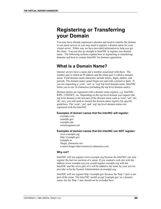 THE VIRTUAL SERVER HANDBOOK




                              Registering or Transferring
                              your Domain
                              You may have already registered a domain and need to transfer the domain
                              to our name servers or you may need to register a domain name for your
                              virtual server. Either way we have provided information to help you get
                              this done. You can also go straight to InterNIC to register you domain
                              name. The following sections explain how to registering or transferring
                              domains and how to contact InterNIC for domain registration.


                              What is a Domain Name?
                              Internet servers have a name and a number associated with them. The
                              number part is called an IP address and the name part is called a domain
                              name. Valid domain name characters include letters, digits, dashes, and
                              periods. The domain name cannot begin nor end with a period or dash. If
                              you are requesting a '.com', '.net', or '.org' top level domain name, InterNIC
                              limits you to use 26 characters (including the top level domain name).
                              Domain names are registered with a domain name registry, e.g. InterNIC,
                              RIPE, CDNNET, etc. Depending on the top level domain you request (the
                              top level domain is the last part of the domain name such as 'com', 'net', 'uk',
                              'de', etc), you will need to consult the domain name registry for specific
                              guidelines. The '.com', '.net', and '.org' top level domain names are
                              registered with the InterNIC.

                              Examples of domain names that the InterNIC will register:
                                example.com
                                example.gov
                                example.edu
                                somelongname.net

                              Examples of domain names that the InterNIC can NOT register:
                                www.example.org
                                http://example.gov
                                example.us
                                illegal_characters.net
                                a-name-longer-than-twentysix-characters.com

                              Why not?
                              InterNIC will not register www.example.org because the InterNIC can only
                              register the last two sections of a name. If you wanted a web site with the
                              address www.example.org you would register example.org with the
                              InterNIC and the www part of it will be added to the name by your service
                              provider or by the System Administrator at example.org.
                              InterNIC will not register http://example.gov because the 'http://' part is not
                              part of the name. The InterNIC would accept 'example.gov' as a domain
                              name, but the 'http://' part should not be included here.




COPYRIGHT  1999 DIGITAL TOOLS LLC.                                                                        24
 
