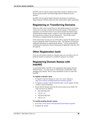 THE VIRTUAL SERVER HANDBOOK



                              InterNIC will not register a-name-longer-than-twentysix-characters.com
                              because domain names with fields longer than 26 characters are not
                              allowed.
                              InterNIC will not register illegal_characters.net because it contains an
                              illegal character. Domain names can only contain letters, digits, and dashes.


                              Registering or Transferring Domains
                              When you order a new Virtual Server or add another domain to an existing
                              virtual server our order wizards will look up the domain. If the domain is
                              registered, we will need to know if you want to transfer the domain name.
                              Transferring the domain means a request is sent to the registrar to modify
                              the nameservers to point to the our nameservers. None of the contact
                              information is changed during the transfer process.
                              If the domain does not exist yet we will be able to register the domain name
                              for your during the initial Virtual Server order. The registrar will send you
                              additional information on registering the domain. You are responsible for
                              completing the registration process and paying all applicable setup fees with
                              the registrar.


                              Other Registration tools
                              If you are still trying to decide on a domain name you can check to see if a
                              particular domain is registered or available by going to our website.


                              Registering Domain Names with
                              InterNIC
                              As mentioned before, InterNIC is the organization that registers Internet
                              Domain Names. You may choose to work directly with InterNIC when
                              managing your domain. Here is some information on how to work with
                              InterNIC.

                              To register a domain name
                              1. To register a top level domain of .com, .net, .org or .edu go to
                                 http://www.internic.net/help/domain/new-domain-reg.html.
                              2. To register a country’s top-level domain name, see the registry for that
                                 country’s top-level domains.
                              3. Ensure that the domain name has the correct name servers listed. The
                                 name servers are as follows:
                                  !   NS1.SECURE.NET
                                  !   192.41.1.10
                                  !   NS2.SECURE.NET
                                  !   192.41.2.10

                              To modify existing domain names
                              1. Go to http://www.internic.net/help/domain/mod-domain-reg.html.
                              2. Complete the wizard.




COPYRIGHT  1999 DIGITAL TOOLS LLC.                                                                       25
 