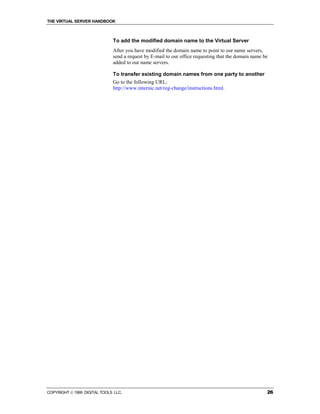 THE VIRTUAL SERVER HANDBOOK



                              To add the modified domain name to the Virtual Server
                              After you have modified the domain name to point to our name servers,
                              send a request by E-mail to our office requesting that the domain name be
                              added to our name servers.

                              To transfer existing domain names from one party to another
                              Go to the following URL:
                              http://www.internic.net/reg-change/instructions.html.




COPYRIGHT  1999 DIGITAL TOOLS LLC.                                                                   26
 