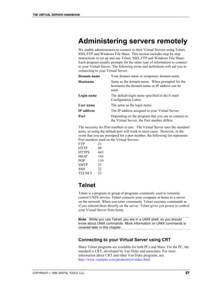 THE VIRTUAL SERVER HANDBOOK




                              Administering servers remotely
                              We enable administrators to connect to their Virtual Servers using Telnet,
                              SSH, FTP and Windows File Share. This section includes step by step
                              instructions to set up and use Telnet, SSH, FTP and Windows File Share.
                              Each program usually prompts for the same type of information to connect
                              to your Virtual Server. The following terms and definitions will aid you in
                              connecting to your Virtual Server.
                              Domain name           Your domain name or temporary domain name.
                              Hostname              Same as the domain name. When prompted for the
                                                    hostname the domain name or IP address can be
                                                    used.
                              Login name            The default login name specified in the E-mail
                                                    Configuration Letter.
                              User name             The same as the login name.
                              IP address            The IP address assigned to your Virtual Server.
                              Port                  Depending on the program that you use to connect to
                                                    the Virtual Server, the Port number differs.
                              The necessity for Port numbers is rare. The Virtual Server uses the standard
                              ports, so using the default port will work in most cases. However, in the
                              event that you are prompted for a port number, the following list represents
                              Port numbers used on the Virtual Servers:
                              FTP           21
                              HTTP          80
                              HTTPS         443
                              IMAP          143
                              POP           110
                              SMTP          25
                              SSH           22
                              TELNET        23


                              Telnet
                              Telnet is a program or group of programs commonly used to remotely
                              control UNIX servers. Telnet connects your computer at home to a server
                              on the network. When you enter commands, Telnet executes commands as
                              if you entered them directly on the server. Telnet gives you power to control
                              your Virtual Server from home.

                              Note: While you use Telnet, you are in a UNIX shell, so you should
                              know about UNIX commands. More information on UNIX commands is
                              covered later in this chapter.


                              Connecting to your Virtual Server using CRT
                              Many Telnet programs are available for both PCs and Macs. For the PC, the
                              standard is CRT, developed by Van Dyke and associates. For more
                              information about CRT and other Van Dyke programs, see
                              http://www.vandyke.com/products/crt/index.html


COPYRIGHT  1999 DIGITAL TOOLS LLC.                                                                     27
 