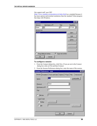 THE VIRTUAL SERVER HANDBOOK



                              Our support staff uses CRT
                              (http://www.vandyke.com/products/crt/index.html) as a standard because it
                              has more options and terminal emulations than the standard Telnet program
                              that ships with Windows.




                              To configure a session
                              1. From the Connect dialog box, click New. If you are not in the Connect
                                 dialog box click on File and then Connect.
                              2. From the Session Preferences dialog box, enter the name of the session.




COPYRIGHT  1999 DIGITAL TOOLS LLC.                                                                   28
 