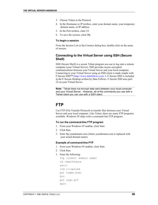 THE VIRTUAL SERVER HANDBOOK



                              3. Choose Telnet as the Protocol.
                              4. In the Hostname or IP textbox, enter your domain name, your temporary
                                  domain name, or IP address.
                              5. In the Port textbox, enter 23.
                              6. To save the session, click OK.

                              To begin a session
                              From the Session List in the Connect dialog box, double-click on the name
                              of session.

                              Connecting to the Virtual Server using SSH (Secure
                              Shell)
                              SSH (Secure Shell) is a secure Telnet program you use to log onto a remote
                              computer (your Virtual Server). SSH provides secure encrypted
                              communications between your Virtual Server and your local computer.
                              Connecting to your Virtual Server using an SSH client is made simple with
                              F-Secure SSH™ (http://www.datafellows.com /). F-Secure SSH is included
                              in the F-Secure Desktop written by Data Fellows. F-Secure SSH uses port
                              22 on your Virtual Server.

                              Note: Telnet does not encrypt data sent between your local computer
                              and your Virtual Server. However, all of the commands you use with a
                              Telnet client you can use with a SSH client.



                              FTP
                              Use FTP (File Transfer Protocol) to transfer files between your Virtual
                              Server and your local computer. Like Telnet, there are many FTP programs
                              available. Windows 95 ships with a command-line FTP program.

                              To run the command-line FTP program
                              1. From your Windows 95 taskbar, click Start.
                              2. Click Run.
                              3. Enter ftp yourdomain.com (where yourdomain.com is replaced with
                                 your actual domain name).

                              Example of command-line FTP
                              1. From your Windows 95 taskbar, click Start.
                              2. Click Run.
                              3. Enter the following:
                                 ftp (insert domain name)
                                 cd /www/htdocs
                                 ascii
                                 lcd c:upload
                                 put index.html
                                 bin
                                 put logo.gif
                                 quit



COPYRIGHT  1999 DIGITAL TOOLS LLC.                                                                   29
 