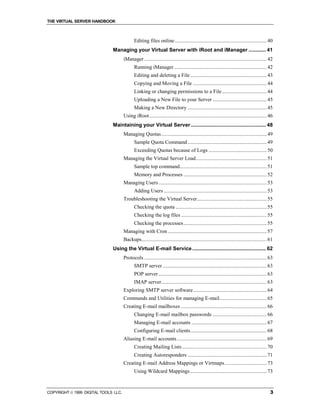 THE VIRTUAL SERVER HANDBOOK



                                             Editing files online...................................................................... 40
                              Managing your Virtual Server with iRoot and iManager ............ 41
                                      iManager ............................................................................................. 42
                                             Running iManager ...................................................................... 42
                                             Editing and deleting a File .......................................................... 43
                                             Copying and Moving a File ........................................................ 44
                                             Linking or changing permissions to a File.................................. 44
                                             Uploading a New File to your Server ......................................... 45
                                             Making a New Directory ............................................................ 45
                                      Using iRoot......................................................................................... 46
                              Maintaining your Virtual Server .................................................... 48
                                      Managing Quotas................................................................................ 49
                                             Sample Quota Command ............................................................ 49
                                             Exceeding Quotas because of Logs ............................................ 50
                                      Managing the Virtual Server Load...................................................... 51
                                             Sample top command.................................................................. 51
                                             Memory and Processes ............................................................... 52
                                      Managing Users .................................................................................. 53
                                             Adding Users .............................................................................. 53
                                      Troubleshooting the Virtual Server..................................................... 55
                                             Checking the quota ..................................................................... 55
                                             Checking the log files ................................................................. 55
                                             Checking the processes ............................................................... 55
                                      Managing with Cron ........................................................................... 57
                                      Backups............................................................................................... 61
                              Using the Virtual E-mail Service ................................................... 62
                                      Protocols ............................................................................................. 63
                                             SMTP server ............................................................................... 63
                                             POP server .................................................................................. 63
                                             IMAP server................................................................................ 63
                                      Exploring SMTP server software........................................................ 64
                                      Commands and Utilities for managing E-mail.................................... 65
                                      Creating E-mail mailboxes ................................................................. 66
                                             Changing E-mail mailbox passwords ......................................... 66
                                             Managing E-mail accounts ......................................................... 67
                                             Configuring E-mail clients.......................................................... 68
                                      Aliasing E-mail accounts .................................................................... 69
                                             Creating Mailing Lists ................................................................ 70
                                             Creating Autoresponders ............................................................ 71
                                      Creating E-mail Address Mappings or Virtmaps................................ 73
                                             Using Wildcard Mappings .......................................................... 73



COPYRIGHT  1999 DIGITAL TOOLS LLC.                                                                                                           3
 