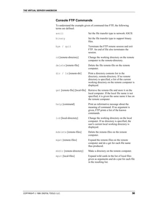 THE VIRTUAL SERVER HANDBOOK



                              Console FTP Commands
                              To understand the example given of command-line FTP, the following
                              terms are defined:
                              ascii                          Set the file transfer type to network ASCII.
                              binary                         Set the file transfer type to support binary
                                                             files.
                              bye / quit                     Terminate the FTP remote session and exit
                                                             FTP. An end of file also terminates the
                                                             session.
                              cd [remote-directory]          Change the working directory on the remote
                                                             computer to the remote-directory.
                              delete [remote-file]           Delete the file remote-file on the remote
                                                             computer.
                              dir / ls [remote-dir]          Print a directory contents list in the
                                                             directory, remote-directory. If no remote
                                                             directory is specified, a list of the current
                                                             working directory on the remote computer is
                                                             displayed.
                              get [remote-file] [local-file] Retrieve the remote-file and store it on the
                                                             local computer. If the local file name is not
                                                             specified, it is given the same name it has on
                                                             the remote computer.
                              help [command]                 Print an informative message about the
                                                             meaning of command. If no argument is
                                                             given, FTP prints a list of the known
                                                             commands.
                              lcd [local-directory]          Change the working directory on the local
                                                             computer. If no directory is specified, the
                                                             user's current local working directory is
                                                             displayed.
                              mdelete [remote-files]         Delete the remote-files on the remote
                                                             computer.
                              mget [remote-files]            Expand the remote-files on the remote
                                                             computer and do a get for each file name
                                                             thus produced.
                              mkdir [remote-directory]       Make a directory on the remote computer.
                              mput [local-files]             Expand wild cards in the list of local files
                                                             given as arguments and do a put for each file
                                                             in the resulting list.




COPYRIGHT  1999 DIGITAL TOOLS LLC.                                                                         30
 