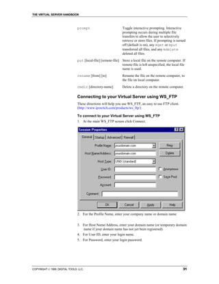 THE VIRTUAL SERVER HANDBOOK



                              prompt                          Toggle interactive prompting. Interactive
                                                              prompting occurs during multiple file
                                                              transfers to allow the user to selectively
                                                              retrieve or store files. If prompting is turned
                                                              off (default is on), any mget or mput
                                                              transferred all files, and any mdelete
                                                              deleted all files.
                              put [local-file] [remote-file] Store a local file on the remote computer. If
                                                             remote-file is left unspecified, the local file
                                                             name is used.
                              rename [from] [to]              Rename the file on the remote computer, to
                                                              the file on local computer.
                              rmdir [directory-name]          Delete a directory on the remote computer.

                              Connecting to your Virtual Server using WS_FTP
                              These directions will help you use WS_FTP, an easy to use FTP client.
                              (http://www.ipswitch.com/products/ws_ftp/)

                              To connect to your Virtual Server using WS_FTP
                              1. At the main WS_FTP screen click Connect.




                              2. For the Profile Name, enter your company name or domain name


                              3. For Host Name/Address, enter your domain name (or temporary domain
                                 name if your domain name has not yet been registered).
                              4. For User ID, enter your login name.
                              5. For Password, enter your login password.




COPYRIGHT  1999 DIGITAL TOOLS LLC.                                                                        31
 