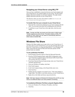 THE VIRTUAL SERVER HANDBOOK



                              Navigating your Virtual Server using WS_FTP
                              Once you have established a connection between your local computer and
                              your Virtual Server, two columns appear on your screen. The left column
                              displays directories and files on your local computer. The right column
                              displays directories and files on your Virtual Server.
                              The directory where you store web content is called www/htdocs or
                              usr/local/etc/httpd/htdocs.

                              To transfer files from your computer to your Virtual Server
                              1. Select the files or directories displayed on your local computer (the left
                                 side). You can select more than one by holding down the shift key.
                              2. To add them to your Virtual Server (the right side), click the arrow
                                 button.

                              Note: Transfer all HTML documents and CGI scripts in ASCII mode.
                              Transfer graphics be binary format. The latest versions of WS_FTP
                              provide an "Auto" button you can select to automatically determine
                              which mode to transfer files.



                              Windows File Share
                              Windows File Share enables you to map a drive to your Virtual Server. If
                              you map a drive to your Virtual Server, you can copy and paste files to and
                              from your Virtual Server in a drag and drop fashion. To use Windows File
                              Share, ensure that the Client for Microsoft Networks and the TCP/IP
                              protocol stack are installed.

                              To set up Windows File Share
                              1. Set the Primary Network Login to Client for Microsoft Networks.
                              2. From the TCP/IP Properties panel, under DNS Configuration, enter
                                 your Virtual Server domain name in the Domain Suffix Search Order
                                 (this assumes that DNS is enabled).
                              3. From Enter Network Password login prompt, enter your Virtual Server
                                 username and password.
                              4. From your Windows 95 taskbar, click Start.
                              5. Click Find/Computer.
                              6. In the Find Computer dialog, in the Named field, enter www.
                              7. Click Find Now.
                              8. Double-click the computer icon named "www." This action displays a
                                 single folder. This folder is your home directory on your Virtual Server.
                              9. Right-click on the folder and choose map network drive.

                              Note: With later releases of Windows 95, Windows 98, and NT you may
                              have to do additional steps if you have problems connecting.


                              To troubleshoot Windows File Share using the Registry Editor
                              1. From your Windows 95 or Windows 98 taskbar, click Start.
                              2. Click Run.



COPYRIGHT  1999 DIGITAL TOOLS LLC.                                                                      32
 