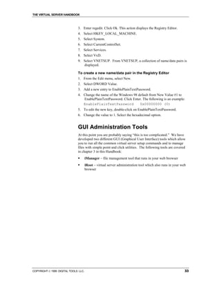 THE VIRTUAL SERVER HANDBOOK



                              3. Enter regedit. Click Ok. This action displays the Registry Editor.
                              4. Select HKEY_LOCAL_MACHINE.
                              5. Select System.
                              6. Select CurrentControlSet.
                              7. Select Services.
                              8. Select VxD.
                              9. Select VNETSUP. From VNETSUP, a collection of name/data pairs is
                                 displayed.

                              To create a new name/data pair in the Registry Editor
                              1. From the Edit menu, select New.
                              2. Select DWORD Value.
                              3. Add a new entry to EnablePlainTextPassword.
                              4. Change the name of the Windows 98 default from New Value #1 to
                                 EnablePlainTextPassword. Click Enter. The following is an example:
                                 EnablePlainTextPassword            0x00000000 (0)
                              5. To edit the new key, double-click on EnablePlainTextPassword.
                              6. Change the value to 1. Select the hexadecimal option.


                              GUI Administration Tools
                              At this point you are probably saying “this is too complicated.” We have
                              developed two different GUI (Graphical User Interface) tools which allow
                              you to run all the common virtual server setup commands and to manage
                              files with simple point and click utilities. The following tools are covered
                              in chapter 3 in this Handbook:
                              !       iManager – file management tool that runs in your web browser
                              !       iRoot – virtual server administration tool which also runs in your web
                                      browser




COPYRIGHT  1999 DIGITAL TOOLS LLC.                                                                        33
 