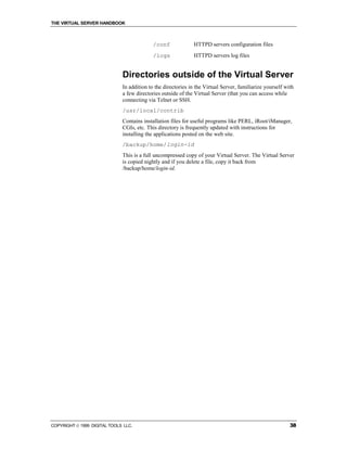 THE VIRTUAL SERVER HANDBOOK



                                            /conf              HTTPD servers configuration files
                                            /logs              HTTPD servers log files


                              Directories outside of the Virtual Server
                              In addition to the directories in the Virtual Server, familiarize yourself with
                              a few directories outside of the Virtual Server (that you can access while
                              connecting via Telnet or SSH.
                              /usr/local/contrib
                              Contains installation files for useful programs like PERL, iRoot/iManager,
                              CGIs, etc. This directory is frequently updated with instructions for
                              installing the applications posted on the web site.
                              /backup/home/login-id
                              This is a full uncompressed copy of your Virtual Server. The Virtual Server
                              is copied nightly and if you delete a file, copy it back from
                              /backup/home/login-id.




COPYRIGHT  1999 DIGITAL TOOLS LLC.                                                                        38
 