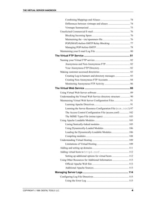 THE VIRTUAL SERVER HANDBOOK



                                            Combining Mappings and Aliases .............................................. 74
                                            Differences between virtmaps and aliases .................................. 74
                                            Virtmaps Summarized ................................................................ 75
                                      Unsolicited Commercial E-mail.......................................................... 76
                                            Blocking Incoming Spam ........................................................... 76
                                            Maintaining the ~/etc/spammers file........................................... 76
                                            POP(IMAP)-before-SMTP Relay Blocking ............................... 77
                                            Managing POP-before-SMTP..................................................... 78
                                      Maintaining your E-mail Log File ...................................................... 80
                              The Virtual FTP Service ................................................................. 81
                                      Naming your Virtual FTP service....................................................... 82
                                            Anonymous and Non-Anonymous FTP...................................... 82
                                            Your Anonymous FTP Directory................................................ 82
                                      Making customer-accessed directories ............................................... 83
                                            Creating Log-in banners and directory messages ....................... 83
                                            Creating Non-Anonymous FTP Accounts .................................. 84
                                            Monitoring Anonymous FTP Activity........................................ 86
                              The Virtual Web Service ................................................................ 88
                                      Using Virtual Web Server software .................................................... 89
                                      Understanding the Virtual Web Service directory structure ............... 90
                                      Maintaining Virtual Web Server Configuration Files......................... 91
                                            Learning Apache Directives........................................................ 91
                                            Learning the Server Resource Configuration File (srm.conf) 97
                                            The Access Control Configuration File (access.conf) .............. 102
                                            The MIME Types File (mime.types) ........................................ 103
                                      Using Apache Loadable Modules ..................................................... 105
                                            Listing Statically-linked modules ............................................. 105
                                            Using Dynamically-Loaded Modules ....................................... 106
                                            Loading the Dynamically-Loadable Modules........................... 106
                                            Compiling modules................................................................... 108
                                      Understanding Virtual Hosting ......................................................... 109
                                            Limitations of Virtual Hosting.................................................. 109
                                      Adding and setting up domains......................................................... 111
                                      Adding virtual hosts to httpd.conf............................................. 112
                                            Setting up additional options for virtual hosts .......................... 112
                                      Using Other Resources for Additional Information.......................... 113
                                            Official Apache Web Site ......................................................... 113
                                            Additional Apache Sources....................................................... 113
                              Managing Server Logs................................................................. 114
                                      Configuring Log File Directives ....................................................... 115
                                            Using the Error Log .................................................................. 115


COPYRIGHT  1999 DIGITAL TOOLS LLC.                                                                                                 4
 