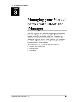 THE VIRTUAL SERVER HANDBOOK


  Chapter


    3
                              Managing your Virtual
                              Server with iRoot and
                              iManager
                              Many users find Telnet and FTP difficult to use for some of the common
                              tasks such as adding users, aliases or copying files. The iRoot and
                              iManager utilities were developed to provide users with a simple GUI
                              interface to their virtual server and to enable the user to maintain their
                              virtual server from a web interface without logging on to the virtual server
                              in a Telnet or FTP session. A user can now do many tasks easily and
                              efficiently from their browser of choice.
                              This chapter explains the following about iRoot and iManager:
                              !   Installing iRoot and iManager
                              !   Using iManager
                              !   Using iRoot




COPYRIGHT  1999 DIGITAL TOOLS LLC.                                                                      41
 