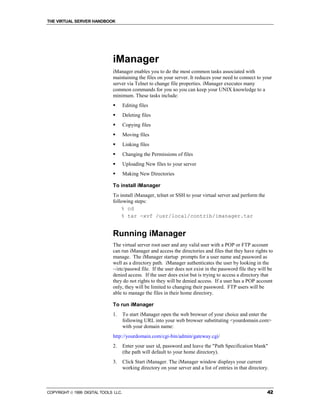 THE VIRTUAL SERVER HANDBOOK




                              iManager
                              iManager enables you to do the most common tasks associated with
                              maintaining the files on your server. It reduces your need to connect to your
                              server via Telnet to change file properties. iManager executes many
                              common commands for you so you can keep your UNIX knowledge to a
                              minimum. These tasks include:
                              !       Editing files
                              !       Deleting files
                              !       Copying files
                              !       Moving files
                              !       Linking files
                              !       Changing the Permissions of files
                              !       Uploading New files to your server
                              !       Making New Directories

                              To install iManager
                              To install iManager, telnet or SSH to your virtual server and perform the
                              following steps:
                                  % cd
                                  % tar -xvf /usr/local/contrib/imanager.tar


                              Running iManager
                              The virtual server root user and any valid user with a POP or FTP account
                              can run iManager and access the directories and files that they have rights to
                              manage. The iManager startup prompts for a user name and password as
                              well as a directory path. iManager authenticates the user by looking in the
                              ~/etc/passwd file. If the user does not exist in the password file they will be
                              denied access. If the user does exist but is trying to access a directory that
                              they do not rights to they will be denied access. If a user has a POP account
                              only, they will be limited to changing their password. FTP users will be
                              able to manage the files in their home directory.

                              To run iManager
                              1.      To start iManager open the web browser of your choice and enter the
                                      following URL into your web browser substituting <yourdomain.com>
                                      with your domain name:
                              http://yourdomain.com/cgi-bin/admin/gateway.cgi/
                              2.      Enter your user id, password and leave the "Path Specification blank"
                                      (the path will default to your home directory).
                              3.      Click Start iManager. The iManager window displays your current
                                      working directory on your server and a list of entries in that directory.



COPYRIGHT  1999 DIGITAL TOOLS LLC.                                                                           42
 