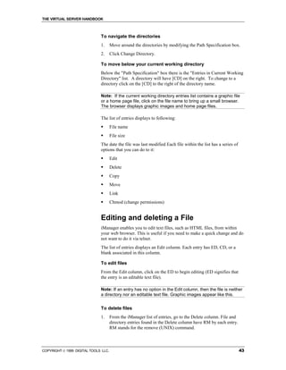 THE VIRTUAL SERVER HANDBOOK



                              To navigate the directories
                              1.      Move around the directories by modifying the Path Specification box.
                              2.      Click Change Directory.

                              To move below your current working directory
                              Below the "Path Specification" box there is the "Entries in Current Working
                              Directory" list. A directory will have [CD] on the right. To change to a
                              directory click on the [CD] to the right of the directory name.

                              Note: If the current working directory entries list contains a graphic file
                              or a home page file, click on the file name to bring up a small browser.
                              The browser displays graphic images and home page files.

                              The list of entries displays to following:
                              !       File name
                              !       File size
                              The date the file was last modified Each file within the list has a series of
                              options that you can do to it:
                              !       Edit
                              !       Delete
                              !       Copy
                              !       Move
                              !       Link
                              !       Chmod (change permissions)


                              Editing and deleting a File
                              iManager enables you to edit text files, such as HTML files, from within
                              your web browser. This is useful if you need to make a quick change and do
                              not want to do it via telnet.
                              The list of entries displays an Edit column. Each entry has ED, CD, or a
                              blank associated in this column.

                              To edit files
                              From the Edit column, click on the ED to begin editing (ED signifies that
                              the entry is an editable text file).

                              Note: If an entry has no option in the Edit column, then the file is neither
                              a directory nor an editable text file. Graphic images appear like this.


                              To delete files
                              1.      From the iManager list of entries, go to the Delete column. File and
                                      directory entries found in the Delete column have RM by each entry.
                                      RM stands for the remove (UNIX) command.



COPYRIGHT  1999 DIGITAL TOOLS LLC.                                                                           43
 