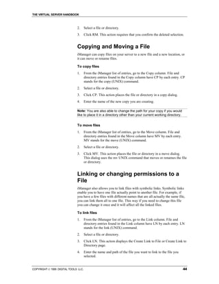 THE VIRTUAL SERVER HANDBOOK



                              2.      Select a file or directory.
                              3.      Click RM. This action requires that you confirm the deleted selection.


                              Copying and Moving a File
                              iManager can copy files on your server to a new file and a new location, or
                              it can move or rename files.

                              To copy files
                              1.      From the iManager list of entries, go to the Copy column. File and
                                      directory entries found in the Copy column have CP by each entry. CP
                                      stands for the copy (UNIX) command.
                              2.      Select a file or directory.
                              3.      Click CP. This action places the file or directory in a copy dialog.
                              4.      Enter the name of the new copy you are creating.

                              Note: You are also able to change the path for your copy if you would
                              like to place it in a directory other than your current working directory.


                              To move files
                              1.      From the iManager list of entries, go to the Move column. File and
                                      directory entries found in the Move column have MV by each entry.
                                      MV stands for the move (UNIX) command.
                              2.      Select a file or directory.
                              3.      Click MV. This action places the file or directory in a move dialog.
                                      This dialog uses the mv UNIX command that moves or renames the file
                                      or directory.


                              Linking or changing permissions to a
                              File
                              iManager also allows you to link files with symbolic links. Symbolic links
                              enable you to have one file actually point to another file. For example, if
                              you have a few files with different names that are all actually the same file,
                              you can link them all to one file. This way if you need to change this file
                              you can change it once and it will affect all the linked files.

                              To link files
                              1.      From the iManager list of entries, go to the Link column. File and
                                      directory entries found in the Link column have LN by each entry. LN
                                      stands for the link (UNIX) command.
                              2.      Select a file or directory.
                              3.      Click LN. This action displays the Create Link to File or Create Link to
                                      Directory page.
                              4.      Enter the name and path of the file you want to link to the file you
                                      selected.


COPYRIGHT  1999 DIGITAL TOOLS LLC.                                                                          44
 
