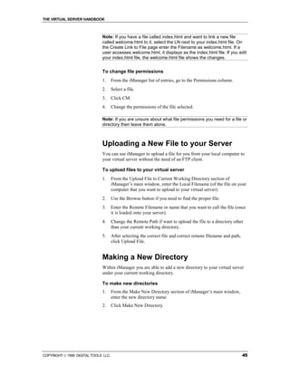 THE VIRTUAL SERVER HANDBOOK



                              Note: If you have a file called index.html and want to link a new file
                              called welcome.html to it, select the LN next to your index.html file. On
                              the Create Link to File page enter the Filename as welcome.html. If a
                              user accesses welcome.html, it displays as the index.html file. If you edit
                              your index.html file, the welcome.html file shows the changes.


                              To change file permissions
                              1.      From the iManager list of entries, go to the Permissions column.
                              2.      Select a file.
                              3.      Click CM.
                              4.      Change the permissions of the file selected.

                              Note: If you are unsure about what file permissions you need for a file or
                              directory then leave them alone.



                              Uploading a New File to your Server
                              You can use iManager to upload a file for you from your local computer to
                              your virtual server without the need of an FTP client.

                              To upload files to your virtual server
                              1.      From the Upload File to Current Working Directory section of
                                      iManager’s main window, enter the Local Filename (of the file on your
                                      computer that you want to upload to your virtual server).
                              2.      Use the Browse button if you need to find the proper file.
                              3.      Enter the Remote Filename or name that you want to call the file (once
                                      it is loaded onto your server).
                              4.      Change the Remote Path if want to upload the file to a directory other
                                      than your current working directory.
                              5.      After selecting the correct file and correct remote filename and path,
                                      click Upload File.


                              Making a New Directory
                              Within iManager you are able to add a new directory to your virtual server
                              under your current working directory.

                              To make new directories
                              1.      From the Make New Directory section of iManager’s main window,
                                      enter the new directory name.
                              2.      Click Make New Directory.




COPYRIGHT  1999 DIGITAL TOOLS LLC.                                                                            45
 
