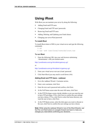 THE VIRTUAL SERVER HANDBOOK




                              Using iRoot
                              With iRoot you can maintain your server by doing the following:
                              !       Adding Email and FTP users
                              !       Changing Email and FTP users' passwords
                              !       Removing Email and FTP users
                              !       Adding, Deleting, and Updating your Email aliases
                              !       Changing your server Root password

                              To install iRoot
                              To install iRoot telnet or SSH to your virtual server and type the following
                              commands:
                                  % cd
                                  % tar –xvf /usr/local/contrib/iroot.tar

                              To run iRoot
                              1.      Enter the following URL into your web browser substituting
                                      <domainname> with your domain name:
                              http://yourdomain.com/cgi-bin/admin/gateway.cgi/
                              or
                              http://yourdomain.com/cgi-bin/admin/vs/gateway.cgi/
                              2.      Enter your virtual server root user id and password.
                              3.      Click Start iRoot (you may need to scroll down a bit).

                              Adding Email and FTP Users - vadduser
                              1.      Go to the vadduser Wizard - Username section.
                              2.      Enter a new username, click Next.
                              3.      Enter the new user's password and confirm, click Next.
                              4.      At the Full Name screen enter the users full name, click Next.
                              5.      At the FTP Privileges screen, decide whether or not you want the user
                                      to have FTP privileges. If No, click Next to confirm the user settings
                                      you have chosen. If Yes, click Next to select the home directory you
                                      want the user to have, click Next.
                              6.      At the FTP Quota screen, select the disk space you want to allocate to
                                      the user, click Next to confirm the user settings you have chosen.

                              Note: While using the vadduser Wizard or any of the iRoot Wizards, use
                              the Prev and Next buttons to navigate forward and back to make any
                              changes you need before confirming your decisions.




COPYRIGHT  1999 DIGITAL TOOLS LLC.                                                                        46
 
