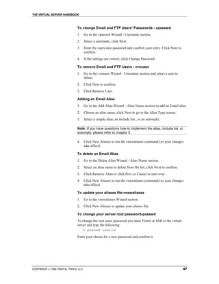 THE VIRTUAL SERVER HANDBOOK



                              To change Email and FTP Users' Passwords - vpasswd
                              1.      Go to the vpasswd Wizard - Username section.
                              2.      Select a username, click Next.
                              3.      Enter the users new password and confirm your entry. Click Next to
                                      confirm.
                              4.      If the settings are correct, click Change Password.

                              To remove Email and FTP Users - vrmuser
                              1.      Go to the vrmuser Wizard - Username section and select a user to
                                      delete.
                              2.      Click Next to confirm.
                              3.      Click Remove User.

                              Adding an Email Alias
                              1.      Go to the Add Alias Wizard - Alias Name section to add an Email alias.
                              2.      Choose an alias name, click Next to go to the Alias Type screen.
                              3.      Select a simple alias, an include list , or an autoreply.

                              Note: If you have questions how to implement the alias, include list, or
                              autoreply, please refer to chapter 5.

                              4.      Click New Aliases to run the vnewaliases command (so your changes
                                      take effect).

                              To delete an Email Alias
                              1.      Go to the Delete Alias Wizard - Alias Name section.
                              2.      Select an alias name to delete from the list, click Next to confirm.
                              3.      Click Remove Alias or click Prev or Cancel to start over.
                              4.      Click New Aliases to run the vnewaliases command (so your changes
                                      take effect).

                              To update your aliases file-vnewaliases
                              1.      Go to the vnewaliases Wizard section.
                              2.      Click New Aliases to update your aliases file.

                              To change your server root password-passwd
                              To change the root users password you must Telnet or SSH to the virtual
                              server and type the following:
                                  % passwd userid
                              Enter your choice for a new password and confirm it.




COPYRIGHT  1999 DIGITAL TOOLS LLC.                                                                          47
 