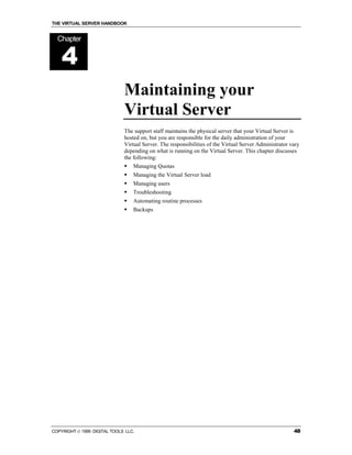THE VIRTUAL SERVER HANDBOOK


  Chapter


    4
                              Maintaining your
                              Virtual Server
                              The support staff maintains the physical server that your Virtual Server is
                              hosted on, but you are responsible for the daily administration of your
                              Virtual Server. The responsibilities of the Virtual Server Administrator vary
                              depending on what is running on the Virtual Server. This chapter discusses
                              the following:
                              !   Managing Quotas
                              !   Managing the Virtual Server load
                              !   Managing users
                              !   Troubleshooting
                              !   Automating routine processes
                              !   Backups




COPYRIGHT  1999 DIGITAL TOOLS LLC.                                                                     48
 