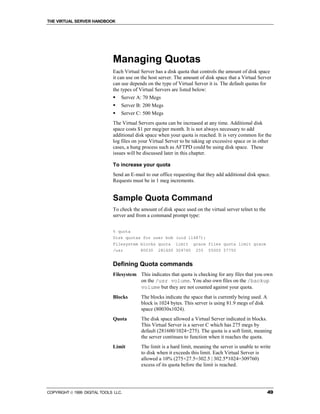 THE VIRTUAL SERVER HANDBOOK




                              Managing Quotas
                              Each Virtual Server has a disk quota that controls the amount of disk space
                              it can use on the host server. The amount of disk space that a Virtual Server
                              can use depends on the type of Virtual Server it is. The default quotas for
                              the types of Virtual Servers are listed below:
                              !   Server A: 70 Megs
                              !   Server B: 200 Megs
                              !   Server C: 500 Megs
                              The Virtual Servers quota can be increased at any time. Additional disk
                              space costs $1 per meg/per month. It is not always necessary to add
                              additional disk space when your quota is reached. It is very common for the
                              log files on your Virtual Server to be taking up excessive space or in other
                              cases, a hung process such as AFTPD could be using disk space. These
                              issues will be discussed later in this chapter.

                              To increase your quota
                              Send an E-mail to our office requesting that they add additional disk space.
                              Requests must be in 1 meg increments.


                              Sample Quota Command
                              To check the amount of disk space used on the virtual server telnet to the
                              server and from a command prompt type:


                              % quota
                              Disk quotas for user bob (uid 11487):
                              Filesystem blocks quota limit grace files quota limit grace
                              /usr       80030 281600 309760 255 55000 57750


                              Defining Quota commands
                              Filesystem This indicates that quota is checking for any files that you own
                                         on the /usr volume. You also own files on the /backup
                                         volume but they are not counted against your quota.
                              Blocks       The blocks indicate the space that is currently being used. A
                                           block is 1024 bytes. This server is using 81.9 megs of disk
                                           space (80030x1024).
                              Quota        The disk space allowed a Virtual Server indicated in blocks.
                                           This Virtual Server is a server C which has 275 megs by
                                           default (281600/1024=275). The quota is a soft limit, meaning
                                           the server continues to function when it reaches the quota.
                              Limit        The limit is a hard limit, meaning the server is unable to write
                                           to disk when it exceeds this limit. Each Virtual Server is
                                           allowed a 10% (275+27.5=302.5 | 302.5*1024=309760)
                                           excess of its quota before the limit is reached.




COPYRIGHT  1999 DIGITAL TOOLS LLC.                                                                        49
 