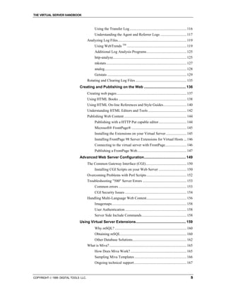 THE VIRTUAL SERVER HANDBOOK



                                             Using the Transfer Log ............................................................. 116
                                             Understanding the Agent and Referrer Logs ............................ 117
                                      Analyzing Log Files.......................................................................... 119
                                             Using WebTrends TM ................................................................ 119
                                             Additional Log Analysis Programs........................................... 125
                                             http-analyze............................................................................... 125
                                             mkstats ...................................................................................... 127
                                             analog........................................................................................ 128
                                             Getstats ..................................................................................... 129
                                      Rotating and Clearing Log Files ....................................................... 135
                              Creating and Publishing on the Web ......................................... 136
                                      Creating web pages ........................................................................... 137
                                      Using HTML Books ......................................................................... 138
                                      Using HTML On-line References and Style Guides......................... 140
                                      Understanding HTML Editors and Tools ......................................... 142
                                      Publishing Web Content ................................................................... 144
                                             Publishing with a HTTP Put capable editor.............................. 144
                                             Microsoft® FrontPage® ........................................................... 145
                                             Installing the Extensions on your Virtual Server ...................... 145
                                             Installing FrontPage 98 Server Extensions for Virtual Hosts ... 146
                                             Connecting to the virtual server with FrontPage....................... 146
                                             Publishing a FrontPage Web..................................................... 147
                              Advanced Web Server Configuration......................................... 149
                                      The Common Gateway Interface (CGI)............................................ 150
                                             Installing CGI Scripts on your Web Server .............................. 150
                                      Overcoming Problems with Perl Scripts ........................................... 152
                                      Troubleshooting "500" Server Errors ............................................... 153
                                             Common errors ......................................................................... 153
                                             CGI Security Issues .................................................................. 154
                                      Handling Multi-Language Web Content........................................... 156
                                             Imagemaps ................................................................................ 158
                                             User Authentication .................................................................. 158
                                             Server Side Include Commands................................................ 158
                              Using Virtual Server Extensions................................................. 159
                                             Why mSQL? ............................................................................. 160
                                             Obtaining mSQL....................................................................... 160
                                             Other Database Solutions.......................................................... 162
                                      What is Miva?................................................................................... 165
                                             How Does Miva Work? ............................................................ 165
                                             Sampling Miva Templates ........................................................ 166
                                             Ongoing technical support ........................................................ 167



COPYRIGHT  1999 DIGITAL TOOLS LLC.                                                                                                          5
 