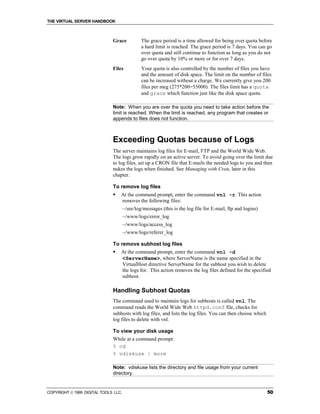 THE VIRTUAL SERVER HANDBOOK



                              Grace            The grace period is a time allowed for being over quota before
                                               a hard limit is reached. The grace period is 7 days. You can go
                                               over quota and still continue to function as long as you do not
                                               go over quota by 10% or more or for over 7 days.
                              Files            Your quota is also controlled by the number of files you have
                                               and the amount of disk space. The limit on the number of files
                                               can be increased without a charge. We currently give you 200
                                               files per meg (275*200=55000). The files limit has a quota
                                               and grace which function just like the disk space quota.

                              Note: When you are over the quota you need to take action before the
                              limit is reached. When the limit is reached, any program that creates or
                              appends to files does not function.



                              Exceeding Quotas because of Logs
                              The server maintains log files for E-mail, FTP and the World Wide Web.
                              The logs grow rapidly on an active server. To avoid going over the limit due
                              to log files, set up a CRON file that E-mails the needed logs to you and then
                              nukes the logs when finished. See Managing with Cron, later in this
                              chapter.

                              To remove log files
                              !   At the command prompt, enter the command vnl -r. This action
                                  removes the following files:
                                      ~/usr/log/messages (this is the log file for E-mail, ftp and logins)
                                      ~/www/logs/error_log
                                      ~/www/logs/access_log
                                      ~/www/logs/referer_log

                              To remove subhost log files
                              !   At the command prompt, enter the command vnl -d
                                  <ServerName>, where ServerName is the name specified in the
                                  VirtualHost directive ServerName for the subhost you wish to delete
                                  the logs for. This action removes the log files defined for the specified
                                  subhost.

                              Handling Subhost Quotas
                              The command used to maintain logs for subhosts is called vnl. The
                              command reads the World Wide Web httpd.conf file, checks for
                              subhosts with log files, and lists the log files. You can then choose which
                              log files to delete with vnl.

                              To view your disk usage
                              While at a command prompt:
                              % cd
                              % vdiskuse | more

                              Note: vdiskuse lists the directory and file usage from your current
                              directory.


COPYRIGHT  1999 DIGITAL TOOLS LLC.                                                                          50
 