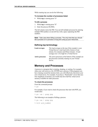 THE VIRTUAL SERVER HANDBOOK



                              While running top you can do the following:

                              To increase the number of processes listed
                              ! While top is running press "n"

                              To kill a process
                              1. While top is running press "k"
                              2. Enter the process ID (PID).
                              The left column stores the PID. You can kill multiple processes by entering
                              multiple PID numbers on one kill line with a space separating the PID
                              numbers.

                              Note: Take care when killing a process. The only time that you should
                              kill a process is if a process is hung and using up your resources.


                              Defining top terminology
                              Load averages         The load averages at the top of the example is your
                                                    Virtual Server’s total load with a history of one
                                                    minute, five minutes and fifteen minutes. A load
                                                    average over 1.0 is high for a Virtual Server.
                              Active processes      The active processes at the bottom of the example are
                                                    the processes currently running on your Virtual
                                                    Server.


                              Memory and Processes
                              A process is a program that is running, sleeping, or waiting. For example,
                              when your web receives a hit, HTTPD uses a process. If the programs you
                              have running exceed the memory limit, you will effectively shut down your
                              own virtual server. For example, if you have a "RealAudio" server that uses
                              four megabytes of memory you would only have half the virtual server
                              memory available for other processes.

                              To check the processes
                              From the command prompt:
                              % ps
                              For example, if you want to check the processes that start with POP, you
                              would enter:
                              % ps –ax | grep pop
                              The following is an example of killing a process:
                              % ps -ax | grep pop
                              % kill pid_number




COPYRIGHT  1999 DIGITAL TOOLS LLC.                                                                       52
 