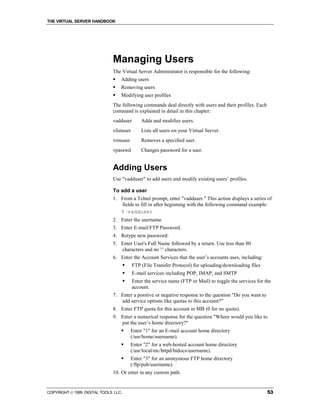 THE VIRTUAL SERVER HANDBOOK




                              Managing Users
                              The Virtual Server Administrator is responsible for the following:
                              !   Adding users
                              !   Removing users
                              !   Modifying user profiles
                              The following commands deal directly with users and their profiles. Each
                              command is explained in detail in this chapter:
                              vadduser        Adds and modifies users.
                              vlistuser       Lists all users on your Virtual Server.
                              vrmuser         Removes a specified user.
                              vpasswd         Changes password for a user.


                              Adding Users
                              Use "vadduser" to add users and modify existing users’ profiles.

                              To add a user
                              1. From a Telnet prompt, enter "vadduser." This action displays a series of
                                 fields to fill in after beginning with the following command example:
                                 % vadduser
                              2. Enter the username
                              3. Enter E-mail/FTP Password.
                              4. Retype new password:
                              5. Enter User's Full Name followed by a return. Use less than 80
                                 characters and no ':' characters.
                              6. Enter the Account Services that the user’s accounts uses, including:
                                      !   FTP (File Transfer Protocol) for uploading/downloading files
                                      !   E-mail services including POP, IMAP, and SMTP
                                      !   Enter the service name (FTP or Mail) to toggle the services for the
                                          account.
                              7. Enter a positive or negative response to the question "Do you want to
                                 add service options like quotas to this account?"
                              8. Enter FTP quota for this account in MB (0 for no quota).
                              9. Enter a numerical response for the question "Where would you like to
                                 put the user’s home directory?"
                                  !       Enter "1" for an E-mail account home directory
                                          (/usr/home/username).
                                  !       Enter "2" for a web-hosted account home directory
                                          (/usr/local/etc/httpd/htdocs/username).
                                  !       Enter "3" for an anonymous FTP home directory
                                          (/ftp/pub/username).
                              10. Or enter in any custom path.


COPYRIGHT  1999 DIGITAL TOOLS LLC.                                                                        53
 