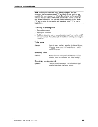 THE VIRTUAL SERVER HANDBOOK



                              Note: Running the vadduser script is straightforward with one
                              exception: the account services (FTP and Mail). These services are
                              added to this users account by default. Do not enter anything, just hit
                              enter for the user to have FTP and E-mail. For the user to have FTP-
                              only access, enter mail. For the user to have Mail-only access, enter
                              FTP and hit enter. If you need to add a service, enter FTP or mail to
                              toggle it on.


                              To modify an existing user
                              1. Run vadduser again.
                              2. Specify the username.
                              3. Vadduser detects the user by name, then asks you if you want to modify
                                 the user account. Proceed through the Vadduser fields by answering the
                                 questions.

                              To list users
                              vlistuser             Lists the users you have added to the Virtual Server.
                                                    It lists the name, userid, home directory and E-
                                                    mail/FTP quotas.

                              Removing Users
                              vrmuser               Removes a user from your Virtual Server. To run
                                                    vrmuser, enter the command at a Telnet prompt.

                              Changing a users password
                              vpasswd               Changes a user's password. To run vpasswd type
                                                    vpasswd username at a Telnet prompt.




COPYRIGHT  1999 DIGITAL TOOLS LLC.                                                                     54
 
