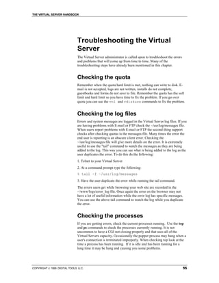 THE VIRTUAL SERVER HANDBOOK




                              Troubleshooting the Virtual
                              Server
                              The Virtual Server administrator is called upon to troubleshoot the errors
                              and problems that will come up from time to time. Many of the
                              troubleshooting steps have already been mentioned in this chapter.


                              Checking the quota
                              Remember when the quota hard limit is met, nothing can write to disk. E-
                              mail is not accepted, logs are not written, installs do not complete,
                              guestbooks and forms do not save to file. Remember the quota has the soft
                              limit and hard limit so you have time to fix the problem. If you go over
                              quota you can use the vnl and vdiskuse commands to fix the problem.


                              Checking the log files
                              Errors and system messages are logged in the Virtual Server log files. If you
                              are having problems with E-mail or FTP check the ~/usr/log/messages file.
                              When users report problems with E-mail or FTP the second thing support
                              checks after checking quotas is the messages file. Many times the error the
                              end user is reporting is an obscure client error. Checking the
                              ~/usr/log/messages file will give more details on the error. It is extremely
                              useful to use the "tail" command to watch the messages as they are being
                              added to the log. This way you can see what is being added to the log as the
                              user duplicates the error. To do this do the following:
                              1. Telnet to your Virtual Server
                              2. At a command prompt type the following:
                              % tail -f ~/usr/log/messages
                              3. Have the user duplicate the error while running the tail command.
                              The errors users get while browsing your web site are recorded in the
                              ~/www/logs/error_log file. Once again the error on the browser may not
                              have a lot of useful information while the error log has specific messages.
                              You can use the above tail command to watch the log while you duplicate
                              the error.


                              Checking the processes
                              If you are getting errors, check the current processes running. Use the top
                              and ps commands to check the processes currently running. It is not
                              uncommon to have a CGI not closing properly and that uses all of the
                              Virtual Servers capacity. Occasionally the popper process may hang when a
                              user's connection is terminated improperly. When checking top look at the
                              time a process has been running. If it is idle and has been running for a
                              long time it may be hung and causing you some problems.




COPYRIGHT  1999 DIGITAL TOOLS LLC.                                                                        55
 