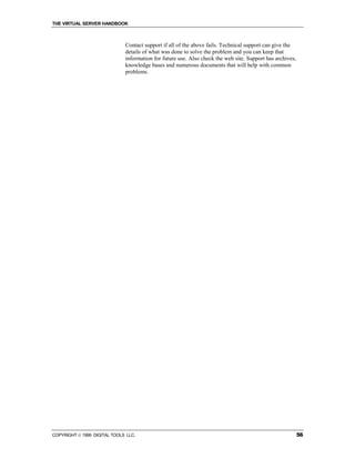 THE VIRTUAL SERVER HANDBOOK



                              Contact support if all of the above fails. Technical support can give the
                              details of what was done to solve the problem and you can keep that
                              information for future use. Also check the web site. Support has archives,
                              knowledge bases and numerous documents that will help with common
                              problems.




COPYRIGHT  1999 DIGITAL TOOLS LLC.                                                                        56
 