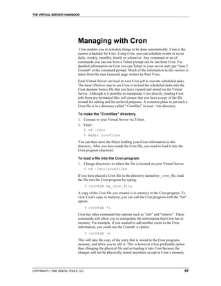 THE VIRTUAL SERVER HANDBOOK




                              Managing with Cron
                               Cron enables you to schedule things to be done automatically. Cron is the
                              system scheduler for Unix. Using Cron, you can schedule events to occur
                              daily, weekly, monthly, hourly or whenever. Any command or set of
                              commands you can run from a Telnet prompt can be run from Cron. For
                              detailed information on Cron you can Telnet to your server and type "man 5
                              Crontab" at the command prompt. Much of the information in this section is
                              taken from the man (manual) page written by Paul Vixie.
                              Each Virtual Server can load its own Cron job to execute scheduled tasks.
                              The most effective way to use Cron is to load the scheduled tasks into the
                              Cron daemon from a file that you have created and stored on the Virtual
                              Server. Although it is possible to manipulate Cron directly, loading Cron
                              jobs from pre-formatted files will ensure that you have a copy of the file
                              around for editing and for archival purposes. A common place to put such a
                              Cron file is in a directory called " Cronfiles" in your ~/etc directory.

                              To make the "Cronfiles" directory
                              1. Connect to your Virtual Server via Telnet.
                              2. Enter:
                                 % cd ~/etc
                                 % mkdir cronfiles
                              You can then store the file(s) holding your Cron information in this
                              directory. After you have made the Cron file, you need to load it into the
                              Cron program (daemon).

                              To load a file into the Cron program
                              1. Change directories to where the file is located on your Virtual Server.
                                 % cd ~/etc/cronfiles
                              If you have placed a Cron file in the directory named my_ cron_file, load
                              the file into the Cron program by typing:
                                      % crontab my_cron_file
                              A copy of the Cron file you created is in memory in the Cron program. To
                              view Cron's copy in memory, you can call the Cron program with the "list"
                              option:
                                      % crontab -l
                              Cron has other command line options such as "edit" and "remove". These
                              commands will allow you to manipulate the information that Cron has in
                              memory. For example, if you wanted to add another event to the Cron
                              information, you could use the Crontab -e option:
                                      % crontab -e
                              This will take the copy of the entry that is stored in the Cron programs
                              memory, and allow you to edit it. This is however a less preferable option
                              than changing the physical file and re-loading it into Cron because the
                              changes will not be physically stored anywhere accept in Cron’s memory.




COPYRIGHT  1999 DIGITAL TOOLS LLC.                                                                        57
 