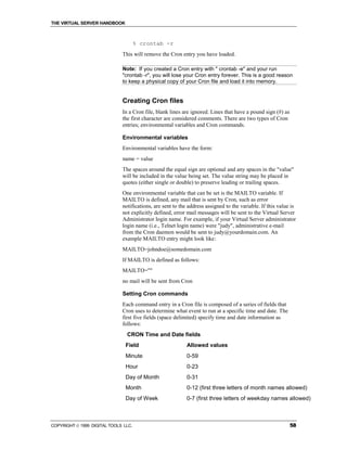 THE VIRTUAL SERVER HANDBOOK



                                      % crontab -r
                              This will remove the Cron entry you have loaded.

                              Note: If you created a Cron entry with " crontab -e" and your run
                              "crontab -r", you will lose your Cron entry forever. This is a good reason
                              to keep a physical copy of your Cron file and load it into memory.


                              Creating Cron files
                              In a Cron file, blank lines are ignored. Lines that have a pound sign (#) as
                              the first character are considered comments. There are two types of Cron
                              entries; environmental variables and Cron commands.

                              Environmental variables
                              Environmental variables have the form:
                              name = value
                              The spaces around the equal sign are optional and any spaces in the "value"
                              will be included in the value being set. The value string may be placed in
                              quotes (either single or double) to preserve leading or trailing spaces.
                              One environmental variable that can be set is the MAILTO variable. If
                              MAILTO is defined, any mail that is sent by Cron, such as error
                              notifications, are sent to the address assigned to the variable. If this value is
                              not explicitly defined, error mail messages will be sent to the Virtual Server
                              Administrator login name. For example, if your Virtual Server administrator
                              login name (i.e., Telnet login name) were "judy", administrative e-mail
                              from the Cron daemon would be sent to judy@yourdomain.com. An
                              example MAILTO entry might look like:
                              MAILTO=johndoe@somedomain.com
                              If MAILTO is defined as follows:
                              MAILTO=""
                              no mail will be sent from Cron

                              Setting Cron commands
                              Each command entry in a Cron file is composed of a series of fields that
                              Cron uses to determine what event to run at a specific time and date. The
                              first five fields (space delimited) specify time and date information as
                              follows:
                                CRON Time and Date fields
                                Field                       Allowed values
                                Minute                      0-59
                                Hour                        0-23
                                Day of Month                0-31
                                Month                       0-12 (first three letters of month names allowed)
                                Day of Week                 0-7 (first three letters of weekday names allowed)



COPYRIGHT  1999 DIGITAL TOOLS LLC.                                                                          58
 