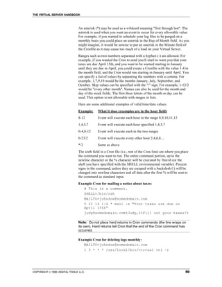THE VIRTUAL SERVER HANDBOOK



                              An asterisk (*) may be used as a wildcard meaning "first through last". The
                              asterisk is used when you want an event to occur for every allowable value.
                              For example, if you wanted to schedule your log files to be purged on a
                              monthly basis you could place an asterisk in the Day of Month field. As you
                              might imagine, it would be unwise to put an asterisk in the Minute field of
                              the Cronfile as it may cause too much of a load on your Virtual Server.
                              Ranges such as two numbers separated with a hyphen (-) are allowed. For
                              example, if you wanted the Cron to send you E-mail to warn you that your
                              taxes are due April 15th, and you want to be warned starting in January
                              until they are due in April, you could create a Cronfile with the value 1-4 in
                              the month field, and the Cron would run starting in January until April. You
                              can specify a list of values by separating the numbers with a comma. For
                              example, 1,7,9,10 would be the months January, July, September, and
                              October. Skip values can be specified with the "/" sign. For example, 1-12/2
                              would be "every other month". Names can also be used for the month and
                              day of the week fields. The first three letters of the month or day can be
                              used. This option is not allowable with ranges or lists.
                              Here are some additional examples of valid time/date values:
                              Example:      What it does (examples are in the hour field)
                              8-12          Event will execute each hour in the range 8,9,10,11,12
                              1,4,5,7       Event will execute each hour specified 1,4,5,7
                              0-4,8-12      Event will execute each in the two ranges
                              0-23/2        Event will execute every other hour 2,4,6,8....
                              */2           Same as above
                              The sixth field in a Cron file (i.e., rest of the Cron line) are where you place
                              the command you want to run. The entire command portion, up to the
                              newline character or the % character will be executed by /bin/sh (or the
                              shell you have specified with the SHELL environmental variable). Percent
                              signs in the command, unless they are escaped with a backslash () will be
                              changed into newline characters and all data after the first % will be sent to
                              the command as standard input.
                              Example Cron for mailing a notice about taxes:
                                 # This is a comment.
                                 SHELL=/bin/csh
                                 MAILTO=johndoe@somedomain.com
                                 5 22 14 1-4 * mail -s "Your taxes are due on
                                 April 15th"
                                 judy@somedomain.com%Judy,%%Fill out your taxes!%

                              Note: Do not place hard returns in Cron commands (the line wraps on
                              its own). Hard returns tell Cron that the end of the Cron command has
                              occurred.

                              Example Cron for deleting logs monthly:
                                 MAILTO=johndoe@somedomain.com
                                 1 3 * * * /usr/local/bin/virtual vnl -r




COPYRIGHT  1999 DIGITAL TOOLS LLC.                                                                        59
 