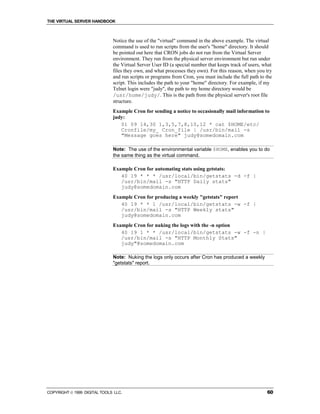 THE VIRTUAL SERVER HANDBOOK



                              Notice the use of the "virtual" command in the above example. The virtual
                              command is used to run scripts from the user's "home" directory. It should
                              be pointed out here that CRON jobs do not run from the Virtual Server
                              environment. They run from the physical server environment but run under
                              the Virtual Server User ID (a special number that keeps track of users, what
                              files they own, and what processes they own). For this reason, when you try
                              and run scripts or programs from Cron, you must include the full path to the
                              script. This includes the path to your "home" directory. For example, if my
                              Telnet login were "judy", the path to my home directory would be
                              /usr/home/judy/. This is the path from the physical server's root file
                              structure.
                              Example Cron for sending a notice to occasionally mail information to
                              judy:
                                 01 09 14,30 1,3,5,7,8,10,12 * cat $HOME/etc/
                                 Cronfile/my_ Cron_file | /usr/bin/mail -s
                                 "Message goes here" judy@somedomain.com

                              Note: The use of the environmental variable $HOME, enables you to do
                              the same thing as the virtual command.

                              Example Cron for automating stats using getstats:
                                 40 19 * * * /usr/local/bin/getstats -d -f |
                                 /usr/bin/mail -s "HTTP Daily stats"
                                 judy@somedomain.com
                              Example Cron for producing a weekly "getstats" report
                                 40 19 * * 1 /usr/local/bin/getstats -w -f |
                                 /usr/bin/mail -s "HTTP Weekly stats"
                                 judy@somedomain.com
                              Example Cron for nuking the logs with the -n option
                                 40 19 1 * * /usr/local/bin/getstats -w -f -n |
                                 /usr/bin/mail -s "HTTP Monthly Stats"
                                 judy"@somedomain.com

                              Note: Nuking the logs only occurs after Cron has produced a weekly
                              "getstats" report.




COPYRIGHT  1999 DIGITAL TOOLS LLC.                                                                    60
 