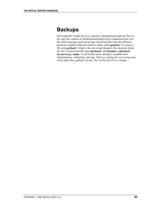 THE VIRTUAL SERVER HANDBOOK




                              Backups
                              Each night the Virtual Server is copied to /backup/home/login-id. Prior to
                              the copy the contents of /backup/home/login-id are compressed into a tar
                              file which also gets archived on tape. Restoring files from the different
                              locations would be difficult without a utility called getback. To restore a
                              file using getback, Telnet to the server and change to the directory where
                              the file is located and then type getback filename or getback
                              directory-name. It will list the times and dates available from
                              /backup/home, /usrbackup, and tape. There is a charge for recovering some
                              of the older files, getback will say "fee" on the line if it is a charge.




COPYRIGHT  1999 DIGITAL TOOLS LLC.                                                                    61
 