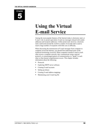 THE VIRTUAL SERVER HANDBOOK


  Chapter


    5
                              Using the Virtual
                              E-mail Service
                              Among the most popular features of the Internet today is electronic mail, or
                              E-mail. Like its postal equivalent, E-mail are messages relayed with sender
                              addresses and recipient addresses. Unlike postal mail, however, electronic
                              mail is delivered around the world in a matter of seconds and is used to
                              reach a large number of recipients with little cost or difficulty.
                              When discussing the transmission of E-mail messages from computer to
                              computer across the Internet, you should first understand some of the
                              technical terminology involved. When computers transfer E-mail to each
                              other across a computer network, they communicate using a special
                              protocol, or a prearranged pattern of communication, to "speak" to each
                              other so that mutual comprehension occurs. This chapter includes
                              information about the following:
                              !   Protocols
                              !   Exploring SMTP server software
                              !   Creating E-mail accounts
                              !   Setting up aliases
                              !   Creating E-mail address mappings
                              !   Maintaining your E-mail log file




COPYRIGHT  1999 DIGITAL TOOLS LLC.                                                                     62
 