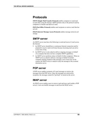 THE VIRTUAL SERVER HANDBOOK




                              Protocols
                              SMTP (Simple Mail Transfer Protocol) enables computers to send mail
                              to each other using the Internet. SMTP pertains only to the protocol used by
                              computers to transfer and deliver E-mail.
                              POP (Post Office Protocol) enables mail recipients to retrieve mail that has
                              arrived.
                              IMAP (Internet Message Access Protocol) enables message retrieval and
                              storage.


                              SMTP server
                              An SMTP server must have the following to send and receive E-mail across
                              the Internet:
                              !   An SMTP server should have a continuous Internet connection and be
                                  prepared to receive mail at all times because incoming mail can arrive
                                  at any time of day.
                              !   An SMTP server is also asked to deliver outgoing messages on behalf
                                  of a computer that does not have complete SMTP capabilities.
                              !   An SMTP server performs relays in behalf of other computers. When an
                                  SMTP server is asked to deliver a message in behalf of another
                                  computer and the recipient of the message is not a local user on the
                                  system, the SMTP server is asked to relay the message to the eventual
                                  destination server.


                              POP server
                              A POP server enables recipients of E-mail messages to retrieve the
                              messages from the POP server. Once the messages are retrieved by
                              recipients, the messages cannot be "put back" or stored on the server.


                              IMAP server
                              An IMAP server enables users to retrieve mail and store mail (unlike a POP
                              server). Users can shuffle messages to and from the IMAP server.




COPYRIGHT  1999 DIGITAL TOOLS LLC.                                                                    63
 