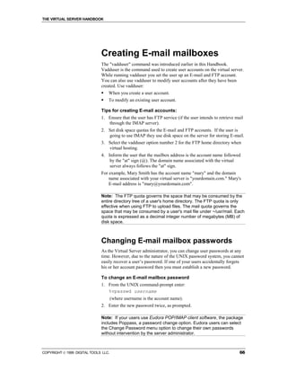 THE VIRTUAL SERVER HANDBOOK




                              Creating E-mail mailboxes
                              The "vadduser" command was introduced earlier in this Handbook.
                              Vadduser is the command used to create user accounts on the virtual server.
                              While running vadduser you set the user up an E-mail and FTP account.
                              You can also use vadduser to modify user accounts after they have been
                              created. Use vadduser:
                              !   When you create a user account.
                              !   To modify an existing user account.

                              Tips for creating E-mail accounts:
                              1. Ensure that the user has FTP service (if the user intends to retrieve mail
                                 through the IMAP server).
                              2. Set disk space quotas for the E-mail and FTP accounts. If the user is
                                 going to use IMAP they use disk space on the server for storing E-mail.
                              3. Select the vadduser option number 2 for the FTP home directory when
                                 virtual hosting.
                              4. Inform the user that the mailbox address is the account name followed
                                  by the "at" sign (@). The domain name associated with the virtual
                                  server always follows the "at" sign.
                              For example, Mary Smith has the account name "mary" and the domain
                                  name associated with your virtual server is "yourdomain.com." Mary's
                                  E-mail address is "mary@yourdomain.com".

                              Note: The FTP quota governs the space that may be consumed by the
                              entire directory tree of a user's home directory. The FTP quota is only
                              effective when using FTP to upload files. The mail quota governs the
                              space that may be consumed by a user's mail file under ~/usr/mail. Each
                              quota is expressed as a decimal integer number of megabytes (MB) of
                              disk space.



                              Changing E-mail mailbox passwords
                              As the Virtual Server administrator, you can change user passwords at any
                              time. However, due to the nature of the UNIX password system, you cannot
                              easily recover a user’s password. If one of your users accidentally forgets
                              his or her account password then you must establish a new password.

                              To change an E-mail mailbox password
                              1. From the UNIX command-prompt enter:
                                 %vpasswd username
                                      (where username is the account name).
                              2. Enter the new password twice, as prompted.

                              Note: If your users use Eudora POP/IMAP client software, the package
                              includes Poppass, a password change option. Eudora users can select
                              the Change Password menu option to change their own passwords
                              without intervention by the server administrator.



COPYRIGHT  1999 DIGITAL TOOLS LLC.                                                                      66
 